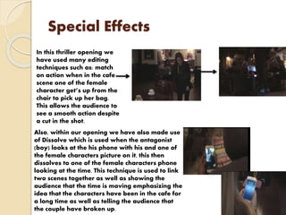 Special Effects
In this thriller opening we
have used many editing
techniques such as: match
on action when in the cafe
scene one of the female
character get’s up from the
chair to pick up her bag.
This allows the audience to
see a smooth action despite
a cut in the shot.
Also, within our opening we have also made use
of Dissolve which is used when the antagonist
(boy) looks at the his phone with his and one of
the female characters picture on it, this then
dissolves to one of the female characters phone
looking at the time. This technique is used to link
two scenes together as well as showing the
audience that the time is moving emphasizing the
idea that the characters have been in the cafe for
a long time as well as telling the audience that
the couple have broken up.
 