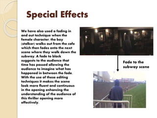 Special Effects
We have also used a fading in
and out technique when the
female character, the boy
(stalker) walks out from the cafe
which then fades onto the next
scene where they walk down the
subway. A fade to black
suggests to the audience that
time has passed allowing the
audience to imagine what has
happened in between the fade.
With the use of these editing
techniques it makes the scene
look more fluent and continuous
in the opening enhancing the
understanding of the audience of
this thriller opening more
effectively.
Fade to the
subway scene
 
