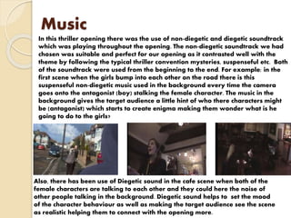 Music
In this thriller opening there was the use of non-diegetic and diegetic soundtrack
which was playing throughout the opening. The non-diegetic soundtrack we had
chosen was suitable and perfect for our opening as it contrasted well with the
theme by following the typical thriller convention mysteries, suspenseful etc. Both
of the soundtrack were used from the beginning to the end. For example: in the
first scene when the girls bump into each other on the road there is this
suspenseful non-diegetic music used in the background every time the camera
goes onto the antagonist (boy) stalking the female character. The music in the
background gives the target audience a little hint of who there characters might
be (antagonist) which starts to create enigma making them wonder what is he
going to do to the girls?
Also, there has been use of Diegetic sound in the cafe scene when both of the
female characters are talking to each other and they could here the noise of
other people talking in the background. Diegetic sound helps to set the mood
of the character behaviour as well as making the target audience see the scene
as realistic helping them to connect with the opening more.
 