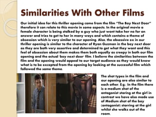 Similarities With Other Films
Our initial idea for this thriller opening came from the film “The Boy Next Door”
therefore it can relate to this movie in some aspects. In the original movie a
female character is being stalked by a guy who just wont take her no for an
answer and tries to get to her in many ways and which contains a theme of
obsession which is very similar to our opening. Also, the obsessive ex in our
thriller opening is similar to the character of Ryan Guzman in the boy next door
as they are both very assertive and determined to get what they want and this
feel of obsession about them makes them both equally as creepy in both our film
opening and the actual 'boy next door' film. I believe the similarities between the
film and the opening would appeal to our target audience as they would know
what is to be excepted from the opening by looking at the successful film which
followed the same theme.
The shot types in the film and
our opening are also similar to
each other. E.g.: In the film there
is a medium shot of the
antagonist staring at the girl in
contrast we have also made use
of Medium shot of the boy
(antagonist) starring at the girl
whilst she walks out of the
room.
 