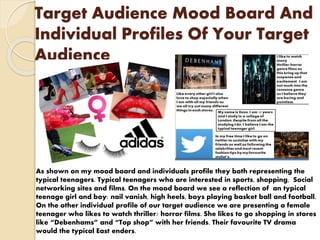 Target Audience Mood Board And
Individual Profiles Of Your Target
Audience
As shown on my mood board and individuals profile they both representing the
typical teenagers. Typical teenagers who are interested in sports, shopping, Social
networking sites and films. On the mood board we see a reflection of an typical
teenage girl and boy: nail vanish, high heels, boys playing basket ball and football.
On the other individual profile of our target audience we are presenting a female
teenager who likes to watch thriller/ horror films. She likes to go shopping in stores
like “Debenhams” and “Top shop” with her friends. Their favourite TV drama
would the typical East enders.
 