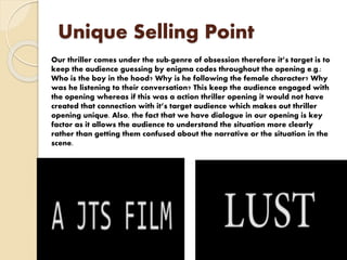Unique Selling Point
Our thriller comes under the sub-genre of obsession therefore it’s target is to
keep the audience guessing by enigma codes throughout the opening e.g.:
Who is the boy in the hood? Why is he following the female character? Why
was he listening to their conversation? This keep the audience engaged with
the opening whereas if this was a action thriller opening it would not have
created that connection with it’s target audience which makes out thriller
opening unique. Also, the fact that we have dialogue in our opening is key
factor as it allows the audience to understand the situation more clearly
rather than getting them confused about the narrative or the situation in the
scene.
 