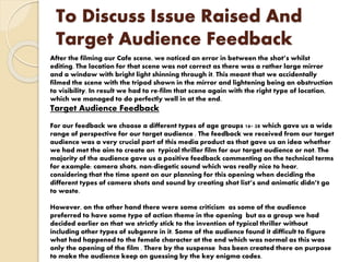 To Discuss Issue Raised And
Target Audience Feedback
After the filming our Cafe scene, we noticed an error in between the shot’s whilst
editing. The location for that scene was not correct as there was a rather large mirror
and a window with bright light shinning through it. This meant that we accidentally
filmed the scene with the tripod shown in the mirror and lightening being an obstruction
to visibility. In result we had to re-film that scene again with the right type of location,
which we managed to do perfectly well in at the end.
Target Audience Feedback
For our feedback we choose a different types of age groups 16- 28 which gave us a wide
range of perspective for our target audience . The feedback we received from our target
audience was a very crucial part of this media product as that gave us an idea whether
we had met the aim to create an typical thriller film for our target audience or not. The
majority of the audience gave us a positive feedback commenting on the technical terms
for example: camera shots, non-diegetic sound which was really nice to hear,
considering that the time spent on our planning for this opening when deciding the
different types of camera shots and sound by creating shot list’s and animatic didn’t go
to waste.
However, on the other hand there were some criticism as some of the audience
preferred to have some type of action theme in the opening but as a group we had
decided earlier on that we strictly stick to the invention of typical thriller without
including other types of subgenre in it. Some of the audience found it difficult to figure
what had happened to the female character at the end which was normal as this was
only the opening of the film . There by the suspense has been created there on purpose
to make the audience keep on guessing by the key enigma codes.
 