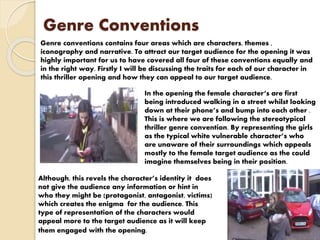 Genre Conventions
Genre conventions contains four areas which are characters, themes ,
iconography and narrative. To attract our target audience for the opening it was
highly important for us to have covered all four of these conventions equally and
in the right way. Firstly I will be discussing the traits for each of our character in
this thriller opening and how they can appeal to our target audience.
In the opening the female character‘s are first
being introduced walking in a street whilst looking
down at their phone’s and bump into each other .
This is where we are following the stereotypical
thriller genre convention. By representing the girls
as the typical white vulnerable character’s who
are unaware of their surroundings which appeals
mostly to the female target audience as the could
imagine themselves being in their position.
Although, this revels the character’s identity it does
not give the audience any information or hint in
who they might be (protagonist, antagonist, victims)
which creates the enigma for the audience. This
type of representation of the characters would
appeal more to the target audience as it will keep
them engaged with the opening.
 