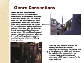 Genre Conventions
Lastly, the third character get’s
introduced to the audience without
their identity being revealed. Whilst he
is watching the two girls talk to each
other. This is a typical of thriller genre
not to reveal a character’s identity to
build up the suspense and excitement
for the audience as well as creating the
enigma in knowing who the character
is and why are they listening to their
conversation? This would again appeal
to more young teenagers and adults as
it reveals nothing about the opening
nor the character which would keep
them guessing.
However, later on in the opening the
unidentified character than gets
indentified with audience for the first time
in the cafe scene in which he is shown as
the typical thriller antagonist by its
costume (hood) and intense facial
expression which creates enigma for the
target audience.
 