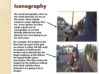 Iconography
The word Iconography refers to
the visual elements we see on
the screen. These include
costumes, props, lighting. Cars
etc. In my opinion we have
made a great use of
iconography as we had
already planned out what
elements we were going to use
for each scene.
For example: the location in the
first meet up scene of the girls
we choose a rather off-side road
on purpose to build up the
tension and excitement for the
target audience as this follows
the typical thriller genre
conventions. This also creates the
enigma for the audience making
them think whether these
characters are going to be in
danger?
 