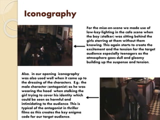 Iconography
For the mise-en-scene we made use of
low-key-lighting in the cafe scene when
the boy (stalker) was sitting behind the
girls starring at them without them
knowing. This again starts to create the
excitement and the tension for the target
audience especially teenagers as the
atmosphere goes dull and gloomy
building up the suspense and tension.
Also, in our opening iconography
was also used well when it came up to
the dressing of the characters. E.g.: the
male character (antagonist) as he was
wearing the hood when stalking the
girl trying to cover his identity which
could be seen as harmful and
intimidating to the audience. This is
typical of the antagonist in thriller
films as this creates the key enigma
code for our target audience.
 