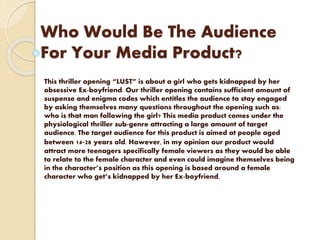 Who Would Be The Audience
For Your Media Product?
This thriller opening “LUST” is about a girl who gets kidnapped by her
obsessive Ex-boyfriend. Our thriller opening contains sufficient amount of
suspense and enigma codes which entitles the audience to stay engaged
by asking themselves many questions throughout the opening such as:
who is that man following the girl? This media product comes under the
physiological thriller sub-genre attracting a large amount of target
audience. The target audience for this product is aimed at people aged
between 14-28 years old. However, in my opinion our product would
attract more teenagers specifically female viewers as they would be able
to relate to the female character and even could imagine themselves being
in the character’s position as this opening is based around a female
character who get’s kidnapped by her Ex-boyfriend.
 