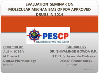 Presented By Facilitated By
ALBIN JOSE.V DR. SHIVALINGE GOWDA K.P.
M.Pharm- I H.O.D & Associate Professor
Dept.Of Pharmacology Dept.Of Pharmacology
PESCP PESCP
4/16/20151
EVALUATION SEMINAR ON
MOLECULAR MECHANISMS OF FDA APPROVED
DRUGS IN 2014
 
