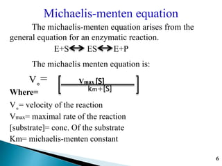 Michaelis-menten equation
The michaelis-menten equation arises from the
general equation for an enzymatic reaction.
E+S ES E+P
The michaelis menten equation is:
V˳=
Where=
V˳= velocity of the reaction
Vmax= maximal rate of the reaction
[substrate]= conc. Of the substrate
Km= michaelis-menten constant
Vmax [S]
km+[S]
6
 
