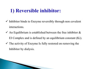  Inhibitor binds to Enzyme reversibly through non covalent
interactions.
 An Equilibrium is established between the free inhibitor &
EI Complex and is defined by an equilibrium constant (Ki).
 The activity of Enzyme Is fully restored on removing the
Inhibitor by dialysis.
1) Reversible inhibitor:
 