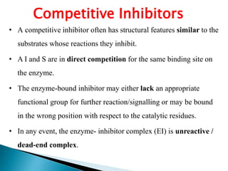 Competitive Inhibitors
• A competitive inhibitor often has structural features similar to the
substrates whose reactions they inhibit.
• A I and S are in direct competition for the same binding site on
the enzyme.
• The enzyme-bound inhibitor may either lack an appropriate
functional group for further reaction/signalling or may be bound
in the wrong position with respect to the catalytic residues.
• In any event, the enzyme- inhibitor complex (EI) is unreactive /
dead-end complex.
 