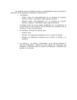 Se establece para los períodos de apoyo y acompañamiento para la evaluación y
promoción de las asignaturas pendientes y equivalencias:
 Cronograma:
o Primera etapa: De aproximadamente de 10 semanas de duración,
durante el primer cuatrimestre según agenda educativa.
o Segunda etapa: aproximadamente de 10 semanas de duración,
durante el segundo cuatrimestre según agenda educativa.
Al finalizar cada una de las etapas establecidas en el cronograma, se
confeccionará un Acta Volante con los alumnos que aprobaron que se
volcará en el Libro Correspondiente.
 Se mantienen las Mesas de Examen para :
o Alumnos libres
o Alumnos con asignaturas pendientes que no cursaron el período.
o Alumnos con asignaturas pendientes que cursaron el período y no
aprobaron
 Los alumnos y los padres o responsables de los menores firmarán un
Acta de Compromiso mediante la cual aceptan las condiciones que
establece la Institución para el período de enseñanza y evaluación por
parciales y en proceso.
 