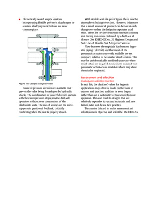 ● Hermetically sealed aseptic versions
incorporating flexible polymeric diaphragms or
stainless steel/polymeric bellows are now
commonplace
Balanced pressure versions are available that
prevent the valve being forced open by hydraulic
shocks. The combination of powerful return springs
with fixed compression-stops provides fail-safe
operation without over compression of the
elastomeric seals. The use of sensors on the valve-
top permits positional feedback, critically
confirming when the seat is properly closed.
With double-seat mix-proof types, there must be
atmospheric leakage detection. However, this means
that a small amount of product can be lost at each
changeover unless the design incorporates axial
seals. These are circular seals that maintain a sliding
seal during movement, followed by a butt seal at
closure (See EHEDG Doc. 20 Hygienic Design and
Safe Use of Double-Seat Mix proof Valves).
Note however the emphasis has been on larger-
size piping (>DN50) and that most of the
pneumatic actuators currently available are not
compact, relative to the smaller sized versions. This
may be problematical in confined spaces or where
small valves are required. Some more compact non-
pneumatic actuators are available which may allow
them to be employed.
Assessment and selection
Inadequate selection practice
In real life, the choice of valves for hygienic
applications may often be made on the basis of
custom and practice, tradition or even dogma
rather than on a systematic technical and hygienic
appraisal. This can result in designs that are
relatively expensive to run and maintain and have
failure-rates well below best practice.
To counter this and to make assessment and
selection more objective and scientific, the EHEDG
Figure Two: Aseptic Mix proof Valve
 