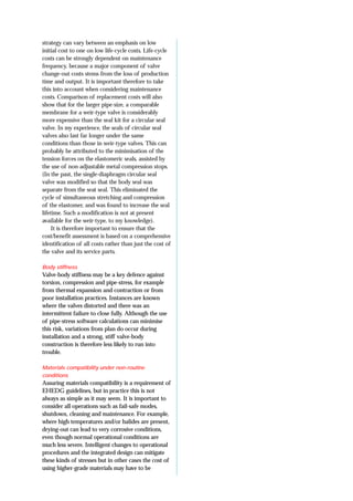 strategy can vary between an emphasis on low
initial cost to one on low life-cycle costs. Life-cycle
costs can be strongly dependent on maintenance
frequency, because a major component of valve
change-out costs stems from the loss of production
time and output. It is important therefore to take
this into account when considering maintenance
costs. Comparison of replacement costs will also
show that for the larger pipe-size, a comparable
membrane for a weir-type valve is considerably
more expensive than the seal kit for a circular seal
valve. In my experience, the seals of circular seal
valves also last far longer under the same
conditions than those in weir-type valves. This can
probably be attributed to the minimisation of the
tension forces on the elastomeric seals, assisted by
the use of non-adjustable metal compression stops.
(In the past, the single-diaphragm circular seal
valve was modified so that the body seal was
separate from the seat seal. This eliminated the
cycle of simultaneous stretching and compression
of the elastomer, and was found to increase the seal
lifetime. Such a modification is not at present
available for the weir-type, to my knowledge).
It is therefore important to ensure that the
cost/benefit assessment is based on a comprehensive
identification of all costs rather than just the cost of
the valve and its service parts.
Body stiffness
Valve-body stiffness may be a key defence against
torsion, compression and pipe-stress, for example
from thermal expansion and contraction or from
poor installation practices. Instances are known
where the valves distorted and there was an
intermittent failure to close fully. Although the use
of pipe-stress software calculations can minimise
this risk, variations from plan do occur during
installation and a strong, stiff valve-body
construction is therefore less likely to run into
trouble.
Materials compatibility under non-routine
conditions
Assuring materials compatibility is a requirement of
EHEDG guidelines, but in practice this is not
always as simple as it may seem. It is important to
consider all operations such as fail-safe modes,
shutdown, cleaning and maintenance. For example,
where high temperatures and/or halides are present,
drying-out can lead to very corrosive conditions,
even though normal operational conditions are
much less severe. Intelligent changes to operational
procedures and the integrated design can mitigate
these kinds of stresses but in other cases the cost of
using higher-grade materials may have to be
 