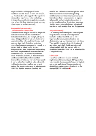 respects be more challenging than the test
conditions and this should be taken into account.
As described above, it is suggested that a period of
simulated use is performed prior to challenge-
testing and users with critical applications may be
wise to have this done prior to testing in processes
whose results or products are costly.
Integration characteristics
The manufacturer’s instructions
It is essential that everyone involved in design and
installation understands the manufacturer's
installation instructions. For example, a frequent
cause of hygienic failure of valves is the incorrect
orientation of the valve, such that the valve body
does not drain freely. (It is of no use to have
selected and validated equipment, for example to a
surface finish of 0.8 micron Ra on every
component of a plant, only to have comparatively
enormous sumps or weirs as a result of incorrect
valve orientation. This is especially true where
steam sterilisation is needed, as the collection of
condensate will result in cold spots and an
increased risk of microbial survival). Consequently
it can be safer where feasible to select valves with
weld-stubs rather than couplings and to prefer
designs that have a greater range of orientations in
which free draining is assured. Similarly, it is
essential that valves can be and are operated within
the manufacturers' recommended operating
conditions. Excessive temperatures, pressures, and
hydraulic shocks are common causes of hygienic
failure and it can be frustrating for suppliers to
receive complaints about their designs, sometimes
via third parties, only to find that a sub-optimal
selection or easily-avoided abuse was the root cause.
Integration flexibility
The flexibility and suitability of a valve design for
integration into relatively compact precision
fabricated modules/manifolds can be very
important. Such modular constructions can
eliminate dead-legs and eliminate vessel wait-times.
This capability is most evident with circular seal
type valves, particularly double-seat mix-proof
valves, in which fluids that may not safely be
allowed to contact each other can be isolated within
a single valve-body.
Conclusion
This article has focused on some practical
implications of implementing EHEDG guidelines
with respect to the assessment of valves for hygienic
and aseptic applications. For more specific and
detailed information, readers should refer to the
relevant EHEDG guidelines. ■
 