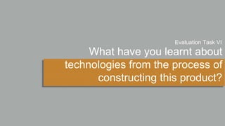 What have you learnt about
technologies from the process of
constructing this product?
Evaluation Task VI
 