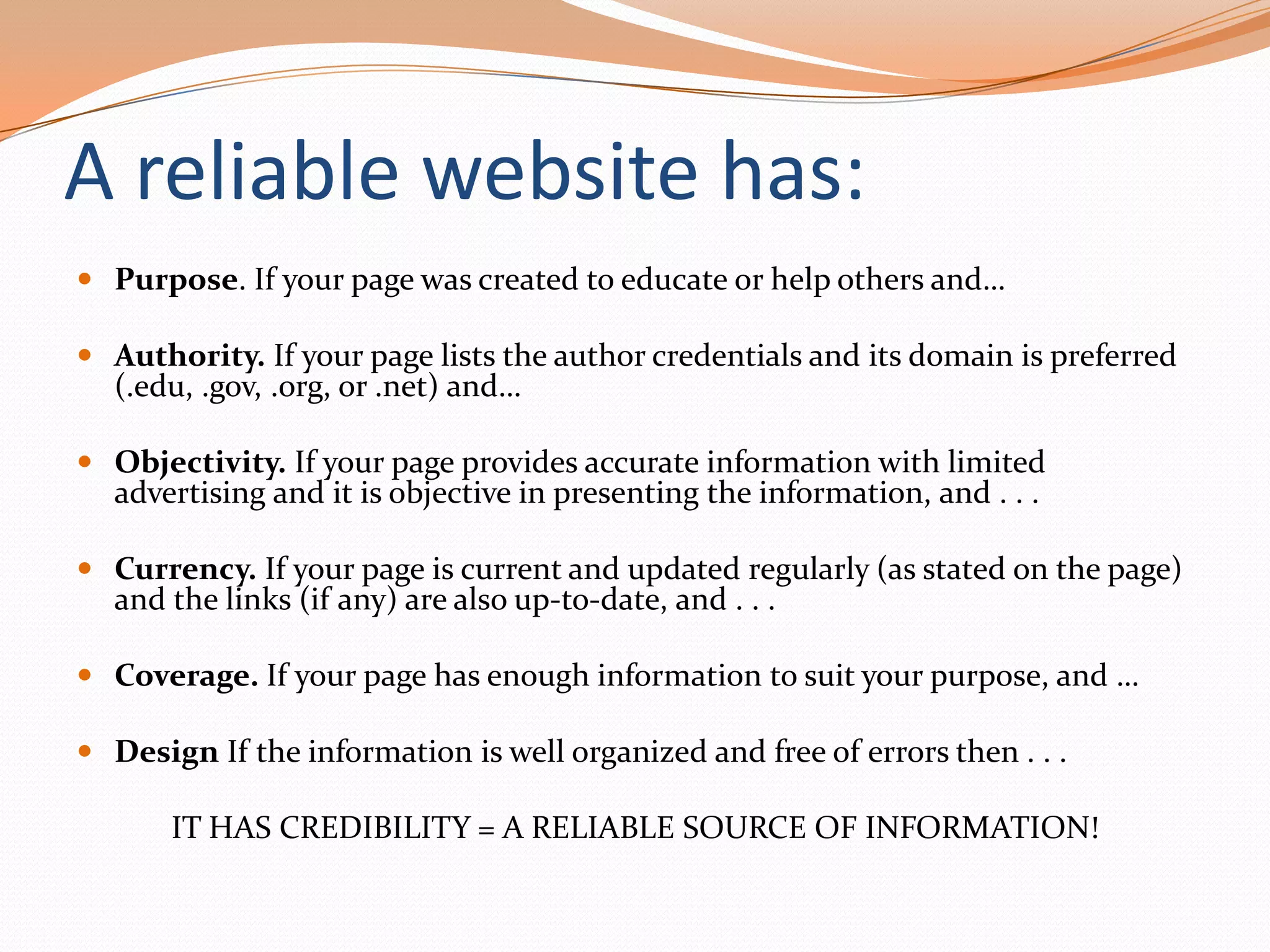 A reliable website has:
 Purpose. If your page was created to educate or help others and…
 Authority. If your page lists the author credentials and its domain is preferred
(.edu, .gov, .org, or .net) and…
 Objectivity. If your page provides accurate information with limited
advertising and it is objective in presenting the information, and . . .
 Currency. If your page is current and updated regularly (as stated on the page)
and the links (if any) are also up-to-date, and . . .
 Coverage. If your page has enough information to suit your purpose, and …

 Design If the information is well organized and free of errors then . . .

IT HAS CREDIBILITY = A RELIABLE SOURCE OF INFORMATION!

 
