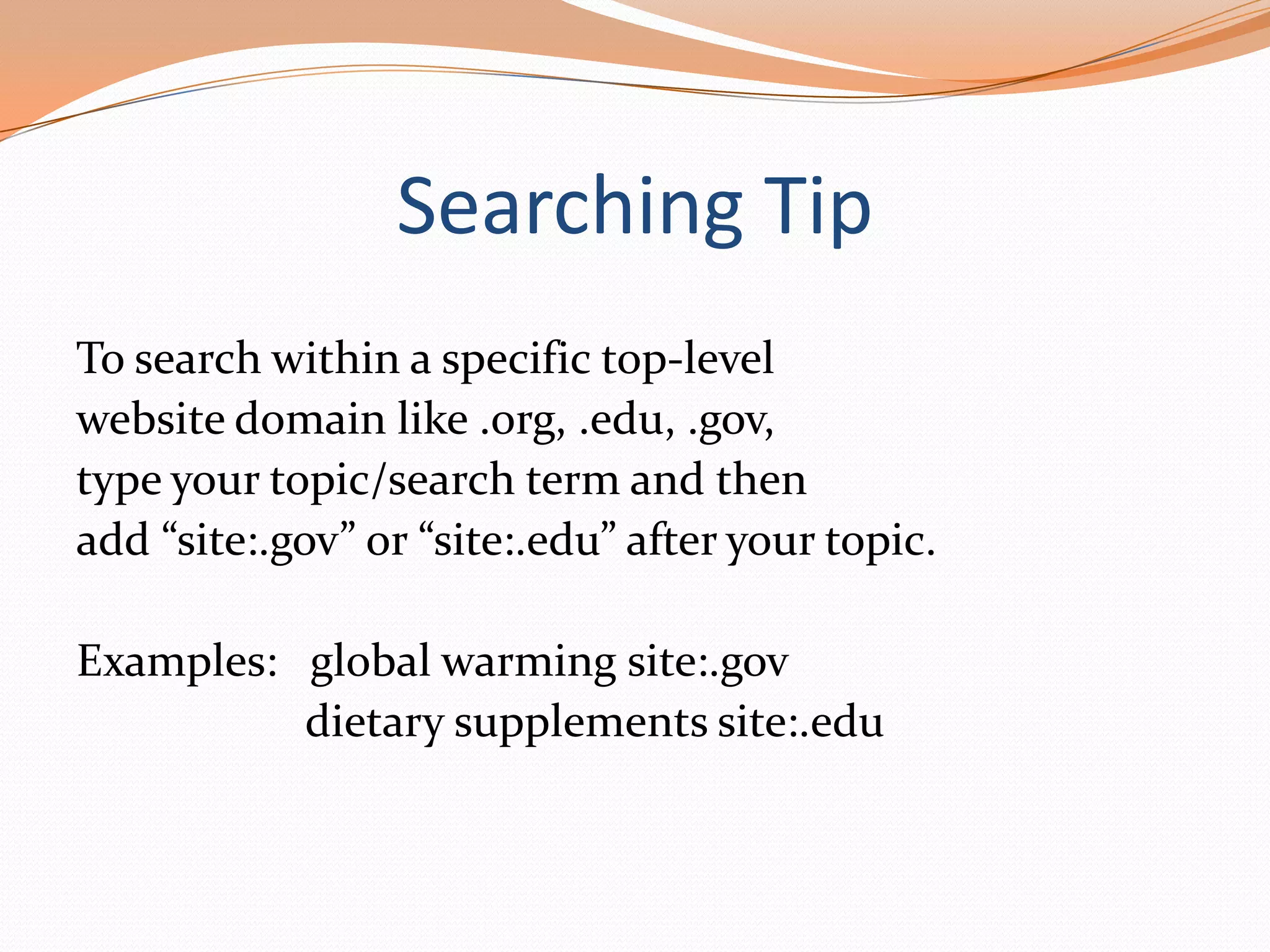 Searching Tip
To search within a specific top-level
website domain like .org, .edu, .gov,
type your topic/search term and then
add “site:.gov” or “site:.edu” after your topic.
Examples: global warming site:.gov
dietary supplements site:.edu

 