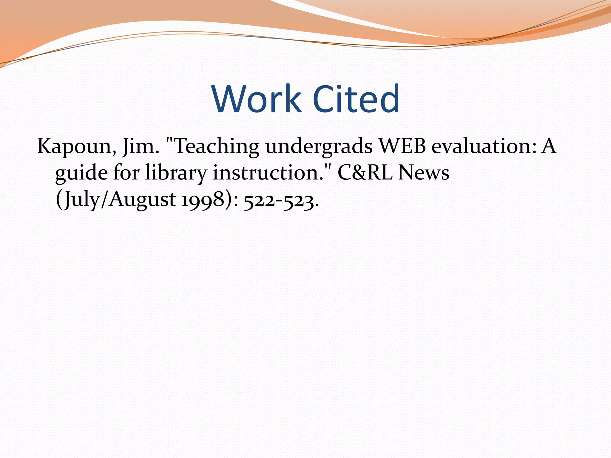 Work Cited
Kapoun, Jim. "Teaching undergrads WEB evaluation: A
guide for library instruction." C&RL News
(July/August 1998): 522-523.

 