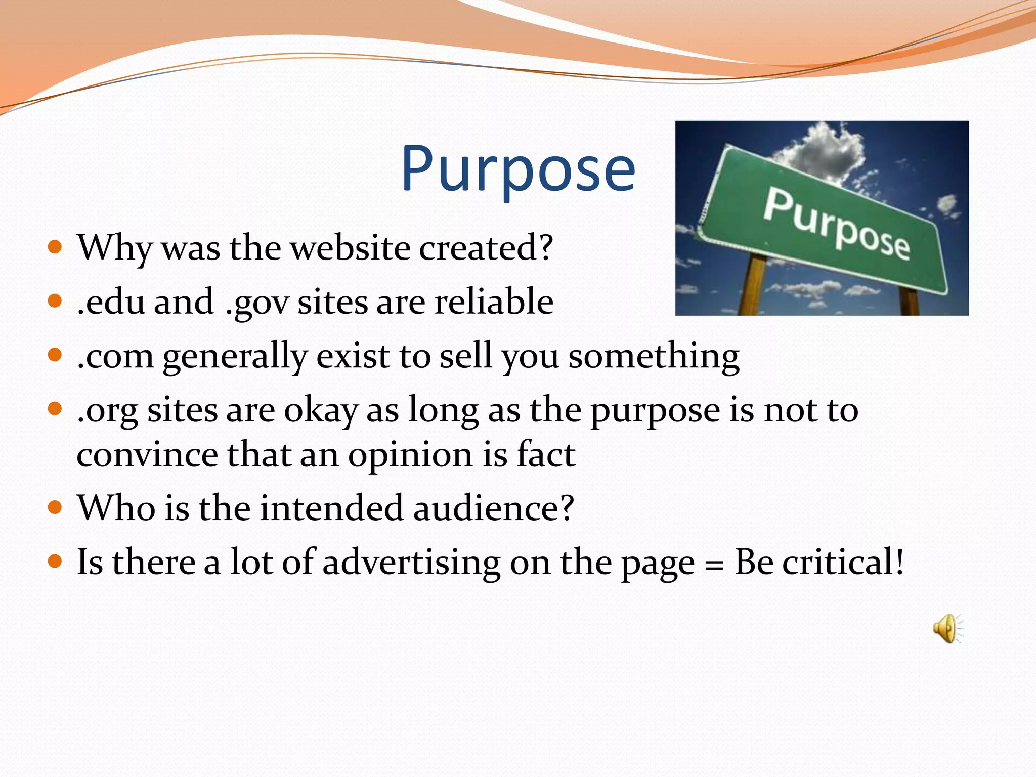 Purpose
 Why was the website created?
 .edu and .gov sites are reliable
 .com generally exist to sell you something
 .org sites are okay as long as the purpose is not to

convince that an opinion is fact
 Who is the intended audience?
 Is there a lot of advertising on the page = Be critical!

 