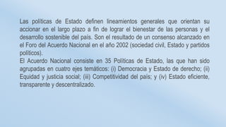 Las políticas de Estado definen lineamientos generales que orientan su
accionar en el largo plazo a fin de lograr el bienestar de las personas y el
desarrollo sostenible del país. Son el resultado de un consenso alcanzado en
el Foro del Acuerdo Nacional en el año 2002 (sociedad civil, Estado y partidos
políticos).
El Acuerdo Nacional consiste en 35 Políticas de Estado, las que han sido
agrupadas en cuatro ejes temáticos: (i) Democracia y Estado de derecho; (ii)
Equidad y justicia social; (iii) Competitividad del país; y (iv) Estado eficiente,
transparente y descentralizado.
 