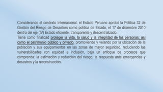 Considerando el contexto Internacional, el Estado Peruano aprobó la Política 32 de
Gestión del Riesgo de Desastres como política de Estado, el 17 de diciembre 2010
dentro del eje (IV) Estado eficiente, transparente y descentralizado.
Tiene como finalidad proteger la vida, la salud y la integridad de las personas; así
como el patrimonio público y privado, promoviendo y velando por la ubicación de la
población y sus equipamientos en las zonas de mayor seguridad, reduciendo las
vulnerabilidades con equidad e inclusión, bajo un enfoque de procesos que
comprenda: la estimación y reducción del riesgo, la respuesta ante emergencias y
desastres y la reconstrucción.
 
