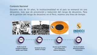 Contexto Nacional
Durante más de 50 años, la institucionalidad en el país se enmarcó en una
desastres, más que de prevención y reducción del riesgo de desastres. Para
de la gestión del riesgo de desastres en el Perú, veamos una línea de tiempo.
 
