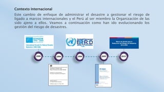Contexto Internacional
Este cambio de enfoque de administrar el desastre a gestionar el riesgo de
ligado a marcos internacionales y el Perú al ser miembro la Organización de las
sido ajeno a ellos. Veamos a continuación como han ido evolucionando los
gestión del riesgo de desastres.
 