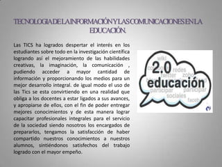 Las TICS ha logrados despertar el interés en los
estudiantes sobre todo en la investigación científica
logrando así el mejoramiento de las habilidades
creativas, la imaginación, la comunicación ,
pudiendo acceder a mayor cantidad de
información y proporcionando los medios para un
mejor desarrollo integral. de igual modo el uso de
las Tics se esta convirtiendo en una realidad que
obliga a los docentes a estar ligados a sus avances,
y apropiarse de ellos, con el fin de poder entregar
mejores conocimientos y de esta manera lograr
capacitar profesionales integrales para el servicio
de la sociedad siendo nosotros los encargados de
prepararlos, tengamos la satisfacción de haber
compartido nuestros conocimientos a nuestros
alumnos, sintiéndonos satisfechos del trabajo
logrado con el mayor empeño.
TECNOLOGIADELAINFORMACIÓNYLASCOMUNICACIONESENLA
EDUCACIÓN.
 