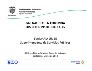 GAS NATURAL EN COLOMBIA
    GAS NATURAL EN COLOMBIA
    LOS RETOS INSTITUCIONALES


         EVAMARIA URIBE
Superintendente de Servicios Públicos


   XIII Asamblea y Congreso Anual de Naturgas
            Cartagena, Marzo de 2010
 
