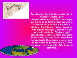 Un   domingo, Lorenzo fue a misa con su
          hermano Giuliano, pero
 desgraciadamente, sufrieron un ataque
por parte de la familia Pazzi que quería
   el control de la ciudad y mataron a
Giuliano. Durante ese tiempo, Leonardo
 hizo algunos trabajos y gracias a ellos
   pudo salir adelante. También siguió
aprendiendo, y visitó a Paolo Toscanelli.
Pensaba que se podía ir en barco desde
 Europa hasta China hacia el este, pero
 en esa época se pensaba que la Tierra
era plana y era imposible. Más tarde se
                confirmó.
 