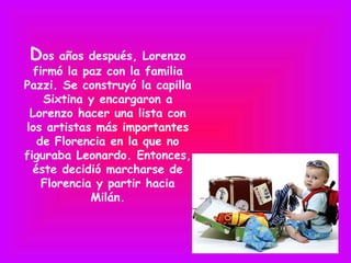Dos años después, Lorenzo
  firmó la paz con la familia
Pazzi. Se construyó la capilla
    Sixtina y encargaron a
 Lorenzo hacer una lista con
los artistas más importantes
   de Florencia en la que no
figuraba Leonardo. Entonces,
  éste decidió marcharse de
    Florencia y partir hacia
             Milán.
 