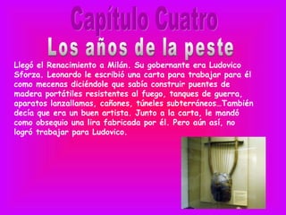 Llegó el Renacimiento a Milán. Su gobernante era Ludovico
Sforza. Leonardo le escribió una carta para trabajar para él
como mecenas diciéndole que sabía construir puentes de
madera portátiles resistentes al fuego, tanques de guerra,
aparatos lanzallamas, cañones, túneles subterráneos…También
decía que era un buen artista. Junto a la carta, le mandó
como obsequio una lira fabricada por él. Pero aún así, no
logró trabajar para Ludovico.
 