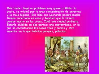 Más tarde, llegó un problema muy grave a Milán: la
peste, se originó por la gran concentración de personas
y la mala higiene. Eso hizo que Leonardo pasara mucho
tiempo encerrado en casa y también que le hiciera
pensar mucho en las cosas. Ideó una ciudad perfecta.
Estaría dividida en dos partes: una subterránea, en la
que se encontrarían las cosas feas y sucias y otra
superior en la que habrían parques, palacios…
 