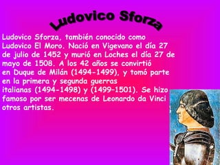 Ludovico Sforza, también conocido como
Ludovico El Moro. Nació en Vigevano el día 27
de julio de 1452 y murió en Loches el día 27 de
mayo de 1508. A los 42 años se convirtió
en Duque de Milán (1494-1499), y tomó parte
en la primera y segunda guerras
italianas (1494-1498) y (1499–1501). Se hizo
famoso por ser mecenas de Leonardo da Vinci y
otros artistas.
 