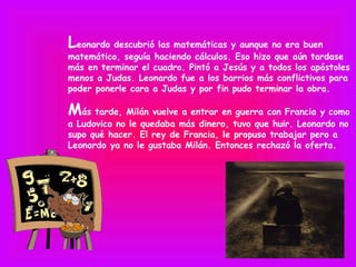 Leonardo descubrió las matemáticas y aunque no era buen
matemático, seguía haciendo cálculos. Eso hizo que aún tardase
más en terminar el cuadro. Pintó a Jesús y a todos los apóstoles
menos a Judas. Leonardo fue a los barrios más conflictivos para
poder ponerle cara a Judas y por fin pudo terminar la obra.

Más tarde, Milán vuelve a entrar en guerra con Francia y como
a Ludovico no le quedaba más dinero, tuvo que huir. Leonardo no
supo qué hacer. El rey de Francia, le propuso trabajar pero a
Leonardo ya no le gustaba Milán. Entonces rechazó la oferta.
 