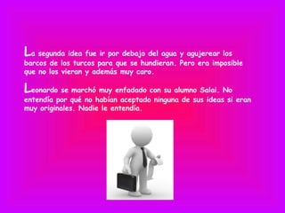 La segunda idea fue ir por debajo del agua y agujerear los
barcos de los turcos para que se hundieran. Pero era imposible
que no los vieran y además muy caro.

Leonardo se marchó muy enfadado con su alumno Salai. No
entendía por qué no habían aceptado ninguna de sus ideas si eran
muy originales. Nadie le entendía.
 