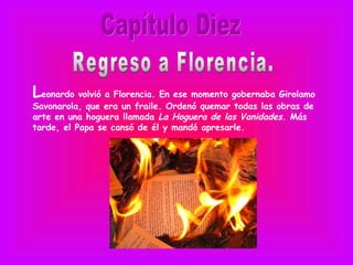 Leonardo volvió a Florencia. En ese momento gobernaba Girolamo
Savonarola, que era un fraile. Ordenó quemar todas las obras de
arte en una hoguera llamada La Hoguera de las Vanidades. Más
tarde, el Papa se cansó de él y mandó apresarle.
 