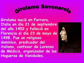 Girolamo nació en Ferrara,
Italia en día 21 de septiembre
del año 1452 y falleció en
Florencia el día 23 de mayo de
1498. Fue un religioso
dominico, predicador del
italiano, confesor de Lorenzo
de Médicis, organizador de las
Hogueras de Vanidades.
 