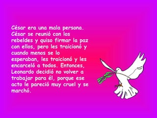 César era una mala persona.
César se reunió con los
rebeldes y quiso firmar la paz
con ellos, pero les traicionó y
cuando menos se lo
esperaban, les traicionó y les
encarceló a todos. Entonces,
Leonardo decidió no volver a
trabajar para él, porque ese
acto le pareció muy cruel y se
marchó.
 
