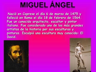  Nació en Caprese el día 6 de marzo de 1475 y
falleció en Roma el día 18 de febrero de 1564.
Fue un conocido arquitecto, escultor y pintor
italiano. Fue considerado uno de los más grandes
artistas de la historia por sus esculturas y
pinturas. Esculpió una escultura muy conocida: El
David.
 