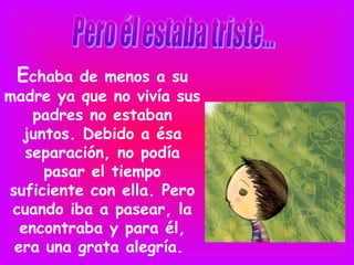 Echaba de menos a su
madre ya que no vivía sus
    padres no estaban
  juntos. Debido a ésa
   separación, no podía
     pasar el tiempo
suficiente con ella. Pero
 cuando iba a pasear, la
  encontraba y para él,
 era una grata alegría.
 