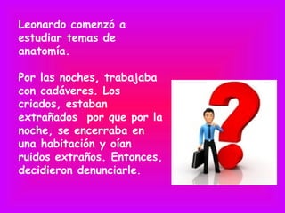 Leonardo comenzó a
estudiar temas de
anatomía.

Por las noches, trabajaba
con cadáveres. Los
criados, estaban
extrañados por que por la
noche, se encerraba en
una habitación y oían
ruidos extraños. Entonces,
decidieron denunciarle.
 