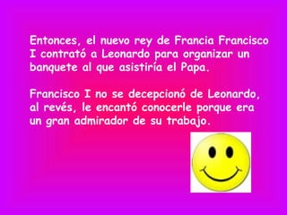 Entonces, el nuevo rey de Francia Francisco
I contrató a Leonardo para organizar un
banquete al que asistiría el Papa.

Francisco I no se decepcionó de Leonardo,
al revés, le encantó conocerle porque era
un gran admirador de su trabajo.
 