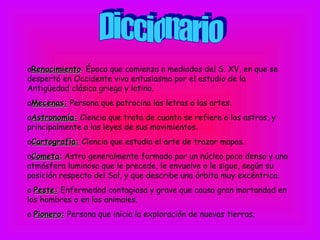 oRenacimiento: Época que comienza a mediados del S. XV, en que se
despertó en Occidente vivo entusiasmo por el estudio de la
Antigüedad clásica griega y latina.
oMecenas: Persona que patrocina las letras o las artes.
oAstronomía: Ciencia que trata de cuanto se refiere a los astros, y
principalmente a las leyes de sus movimientos.
oCartografía: Ciencia que estudia el arte de trazar mapas.
oCometa: Astro generalmente formado por un núcleo poco denso y una
atmósfera luminosa que le precede, le envuelve o le sigue, según su
posición respecto del Sol, y que describe una órbita muy excéntrica.
o Peste: Enfermedad contagiosa y grave que causa gran mortandad en
los hombres o en los animales.
o Pionero: Persona que inicia la exploración de nuevas tierras.
 