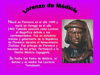 Nació   en Florencia en el año 1449 y
       murió en Careggi en el año
1492.También conocido como Lorenzo
       el Magnífico debido a sus
  contemporáneos. Fue un estadista
italiano y gobernante de la República
de Florencia durante el Renacimiento
Italiano. Fue príncipe de Florencia y
mecenas de las artes. Perteneció a la
      familia Médicis Cagaggiolo.

 Su Padre fue Pedro de Médicis, el
  Gotoso y su madre fue Lucrecia
            Tornabuoni.
 