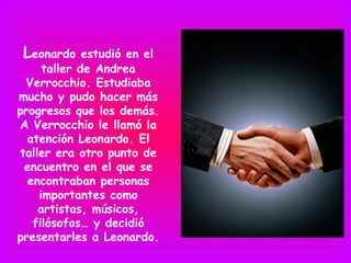 Leonardo    estudió en el
     taller de Andrea
 Verrocchio. Estudiaba
mucho y pudo hacer más
progresos que los demás.
A Verrocchio le llamó la
  atención Leonardo. El
taller era otro punto de
 encuentro en el que se
  encontraban personas
    importantes como
    artistas, músicos,
   filósofos… y decidió
presentarles a Leonardo.
 