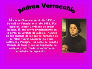 Nació    en Florencia en el año 1436 y
 falleció en Venecia en el año 1488. Fue
   escultor, pintor y orfebre de origen
 italiano. Él era activo principalmente en
 la corte de Lorenzo de Médicis. Algunos
de sus alumnos de los que se formaron en
    su taller fueron Leonardo Da Vinci,
Botticelli y Perugino. Su padre se llamaba
 Michele di Cione y era un fabricante de
   azulejos y más tarde se convirtió en
        recaudador de impuestos. 
 