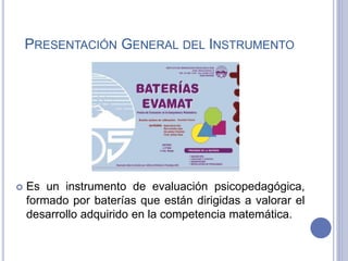 PRESENTACIÓN GENERAL DEL INSTRUMENTO
 Es un instrumento de evaluación psicopedagógica,
formado por baterías que están dirigidas a valorar el
desarrollo adquirido en la competencia matemática.
 
